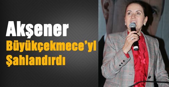 Akşener Büyükçekmece’yi Şahlandırdı